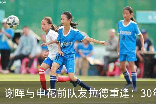 谢晖与申花前队友拉德重逢：30年后的重逢，祝你安好
