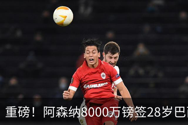 重磅！阿森纳8000万镑签28岁巴西国脚达协议 签约5年即将体检